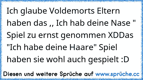 Ich glaube Voldemorts Eltern haben das ,, Ich hab deine Nase " Spiel zu ernst genommen XD
Das "Ich habe deine Haare" Spiel haben sie wohl auch gespielt :D