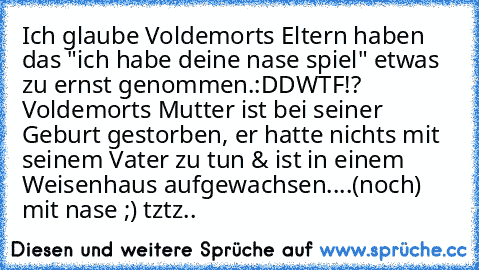 Ich glaube Voldemorts Eltern haben das "ich habe deine nase spiel" etwas zu ernst genommen.:DD
WTF!? Voldemorts Mutter ist bei seiner Geburt gestorben, er hatte nichts mit seinem Vater zu tun & ist in einem Weisenhaus aufgewachsen....(noch) mit nase ;) tztz..