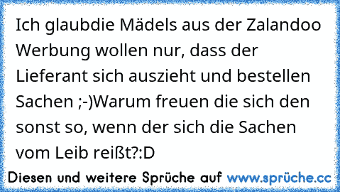 Ich glaub´die Mädels aus der Zalandoo Werbung wollen nur, dass der Lieferant sich auszieht und bestellen Sachen ;-)
Warum freuen die sich den sonst so, wenn der sich die Sachen vom Leib reißt?
:D