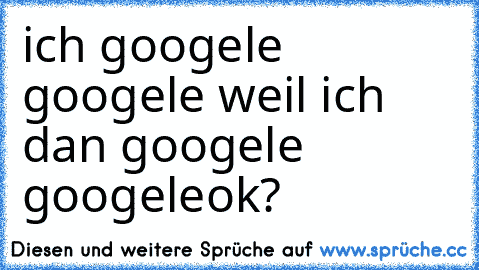 ich googele googele weil ich dan googele googele
ok?