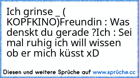 Ich grinse _ ( KOPFKINO)
Freundin : Was denskt du gerade ?
Ich : Sei mal ruhig ich will wissen ob er mich küsst xD