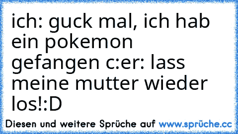 ich: guck mal, ich hab ein pokemon gefangen c:
er: lass meine mutter wieder los!
:D