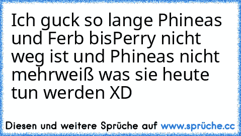 Ich guck so lange Phineas und Ferb bis
Perry nicht weg ist und Phineas nicht mehr
weiß was sie heute tun werden XD