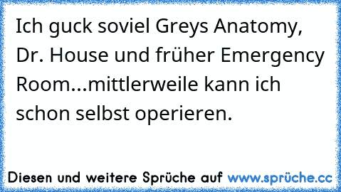 Ich guck soviel Grey´s Anatomy, Dr. House und früher Emergency Room...mittlerweile kann ich schon selbst operieren.