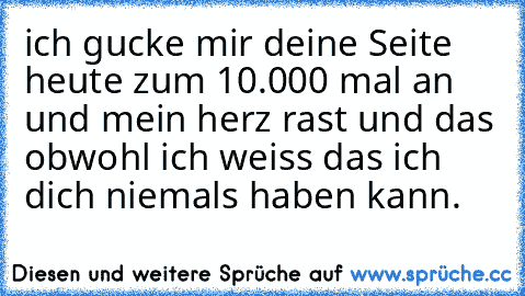 ich gucke mir deine Seite heute zum 10.000 mal an und mein herz rast und das obwohl ich weiss das ich dich niemals haben kann.