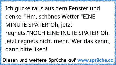 Ich gucke raus aus dem Fenster und denke: "Hm, schönes Wetter!"
EINE MINUTE SPÄTER
"Oh, jetzt regnets."
NOCH EINE INUTE SPÄTER
"Oh! Jetzt regnets nicht mehr."
Wer das kennt, dann bitte liken!