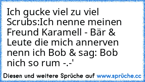 Ich gucke viel zu viel Scrubs:
Ich nenne meinen Freund Karamell - Bär & Leute die mich annerven nenn ich Bob & sag: Bob nich so rum -.-'