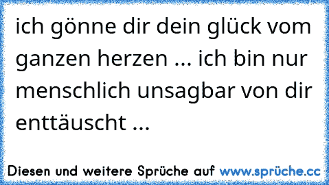 ich gönne dir dein glück vom ganzen herzen ... ich bin nur menschlich unsagbar von dir enttäuscht ...