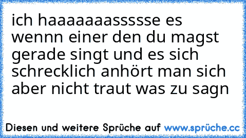 ich haaaaaaassssse es wennn einer den du magst gerade singt und es sich schrecklich anhört man sich aber nicht traut was zu sagn