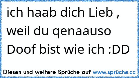 ich haab dich Lieb , weil du qenaauso Doof bist wie ich :DD