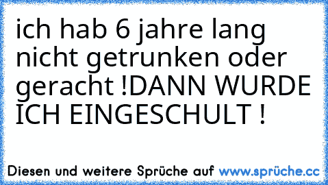 ich hab 6 jahre lang nicht getrunken oder geracht !
DANN WURDE ICH EINGESCHULT !