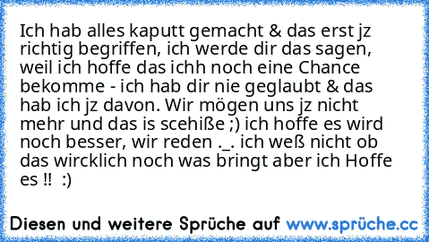 Ich hab alles kaputt gemacht & das erst jz richtig begriffen, ich werde dir das sagen, weil ich hoffe das ichh noch eine Chance bekomme - ich hab dir nie geglaubt & das hab ich jz davon. Wir mögen uns jz nicht mehr und das is scehiße ;) ich hoffe es wird noch besser, wir reden ._. ich weß nicht ob das wircklich noch was bringt aber ich Hoffe es !!  :)