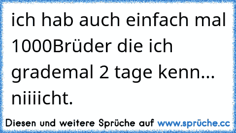 ich hab auch einfach mal 1000Brüder die ich grademal 2 tage kenn... niiiicht.