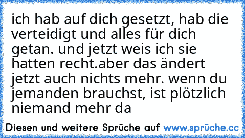 ich hab auf dich gesetzt, hab die verteidigt und alles für dich getan. und jetzt weis ich sie hatten recht.aber das ändert jetzt auch nichts mehr. wenn du jemanden brauchst, ist plötzlich niemand mehr da