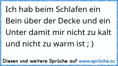 Ich hab beim Schlafen ein Bein über der Decke und ein Unter damit mir nicht zu kalt und nicht zu warm ist ; )