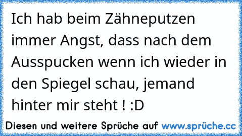 Ich hab beim Zähneputzen immer Angst, dass nach dem Ausspucken wenn ich wieder in den Spiegel schau, jemand hinter mir steht ! :D