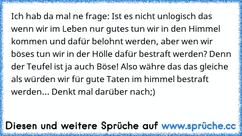 Ich hab da mal ne frage: Ist es nicht unlogisch das wenn wir im Leben nur gutes tun wir in den Himmel kommen und dafür belohnt werden, aber wen wir böses tun wir in der Hölle dafür bestraft werden? Denn der Teufel ist ja auch Böse! Also währe das das gleiche als würden wir für gute Taten im himmel bestraft werden... Denkt mal darüber nach;)