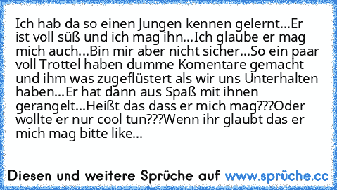 Ich hab da so einen Jungen kennen gelernt...
Er ist voll süß und ich mag ihn...
Ich glaube er mag mich auch...
Bin mir aber nicht sicher...
So ein paar voll Trottel haben dumme Komentare gemacht und ihm was zugeflüstert als wir uns Unterhalten haben...
Er hat dann aus Spaß mit ihnen gerangelt...
Heißt das dass er mich mag???
Oder wollte er nur cool tun???
Wenn ihr glaubt das er mich mag bitte l...