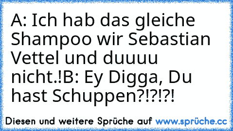 A: Ich hab das gleiche Shampoo wir Sebastian Vettel und duuuu nicht.!
B: Ey Digga, Du hast Schuppen?!?!?!