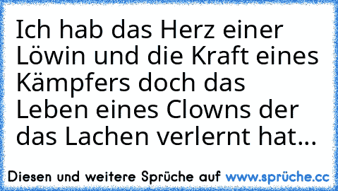 Ich hab das Herz einer Löwin und die Kraft eines Kämpfers doch das Leben eines Clowns der das Lachen verlernt hat...