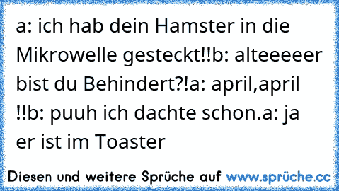 a: ich hab dein Hamster in die Mikrowelle gesteckt!!
b: alteeeeer bist du Behindert?!
a: april,april !!
b: puuh ich dachte schon.
a: ja er ist im Toaster