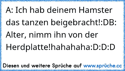 A: Ich hab deinem Hamster das tanzen beigebracht!:D
B: Alter, nimm ihn von der Herdplatte!
hahahaha:D:D:D♥