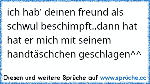 ich hab' deinen freund als schwul beschimpft..
dann hat hat er mich mit seinem handtäschchen geschlagen^^