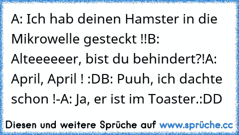 A: Ich hab deinen Hamster in die Mikrowelle gesteckt !!
B: Alteeeeeer, bist du behindert?!
A: April, April ! :D
B: Puuh, ich dachte schon !
-A: Ja, er ist im Toaster.
:DD