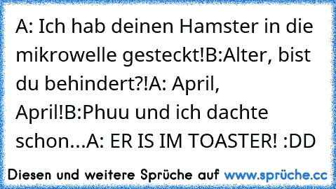 A: Ich hab deinen Hamster in die mikrowelle gesteckt!
B:Alter, bist du behindert?!
A: April, April!
B:Phuu und ich dachte schon...
A: ER IS IM TOASTER! :DD