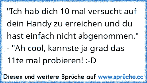 "Ich hab dich 10 mal versucht auf dein Handy zu erreichen und du hast einfach nicht abgenommen." - "Ah cool, kannste ja grad das 11te mal probieren! :-D