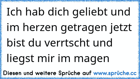 Ich hab dich geliebt und im herzen getragen jetzt bist du verrtscht und liegst mir im magen