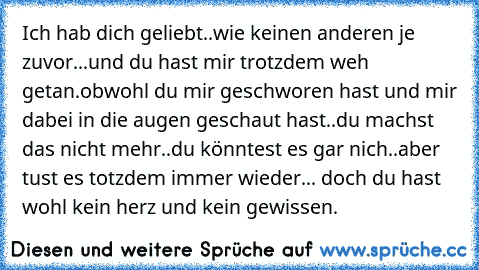 Ich hab dich geliebt..wie keinen anderen je zuvor...
und du hast mir trotzdem weh getan.obwohl du mir geschworen hast und mir dabei in die augen geschaut hast..du machst das nicht mehr..du könntest es gar nich..aber tust es totzdem immer wieder... doch du hast wohl kein herz und kein gewissen.