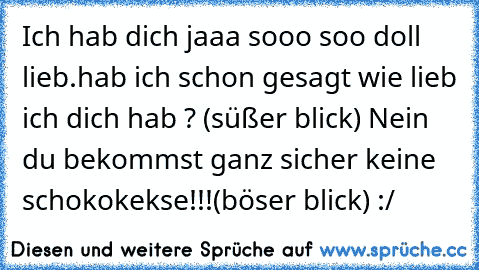 Ich hab dich jaaa sooo soo doll lieb.hab ich schon gesagt wie lieb ich dich hab ? (süßer blick) ♥
Nein du bekommst ganz sicher keine schokokekse!!!
(böser blick) :/