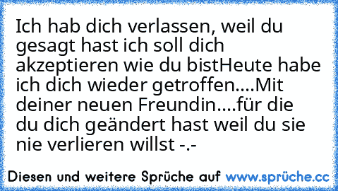 Ich hab dich verlassen, weil du gesagt hast ich soll dich akzeptieren wie du bist
Heute habe ich dich wieder getroffen....Mit deiner neuen Freundin....für die du dich geändert hast weil du sie nie verlieren willst -.-