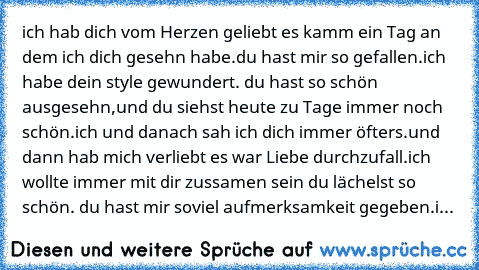 ich hab dich vom Herzen geliebt es kamm ein Tag an dem ich dich gesehn habe.du hast mir so gefallen.ich habe dein style gewundert. du hast so schön ausgesehn,und du siehst heute zu Tage immer noch schön.ich und danach sah ich dich immer öfters.und dann hab mich verliebt es war Liebe durchzufall.ich wollte immer mit dir zussamen sein du lächelst so schön. du hast mir soviel aufmerksamkeit gegebe...