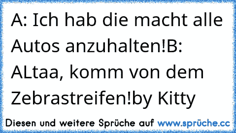 A: Ich hab die macht alle Autos anzuhalten!
B: ALtaa, komm von dem Zebrastreifen!
by Kitty