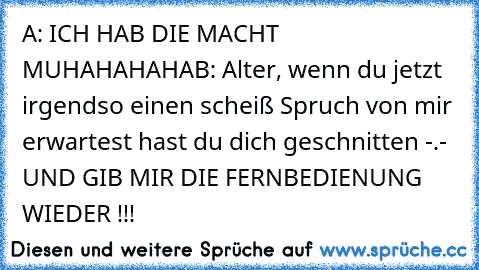 A: ICH HAB DIE MACHT MUHAHAHAHA
B: Alter, wenn du jetzt irgendso einen scheiß Spruch von mir erwartest hast du dich geschnitten -.- UND GIB MIR DIE FERNBEDIENUNG WIEDER !!!