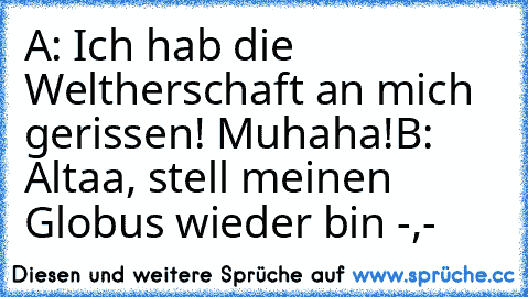 A: Ich hab die Weltherschaft an mich gerissen! Muhaha!
B: Altaa, stell meinen Globus wieder bin -,-