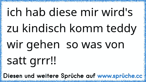 ich hab diese ´´mir wird's zu kindisch komm teddy wir gehen ´´ so was von satt grrr!!