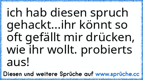 ich hab diesen spruch gehackt...ihr könnt so oft gefällt mir drücken, wie ihr wollt. probierts aus!