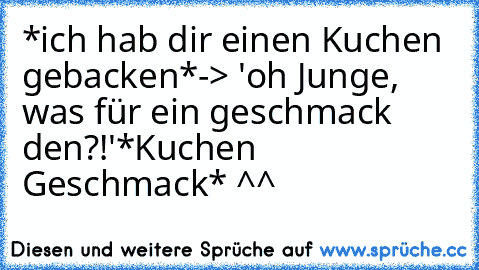 *ich hab dir einen Kuchen gebacken*
-> 'oh Junge, was für ein geschmack den?!'
*Kuchen Geschmack* ^^