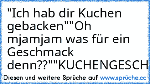 "Ich hab dir Kuchen gebacken"
"Oh mjamjam was für ein Geschmack denn??"
"KUCHENGESCHMACK"
:D