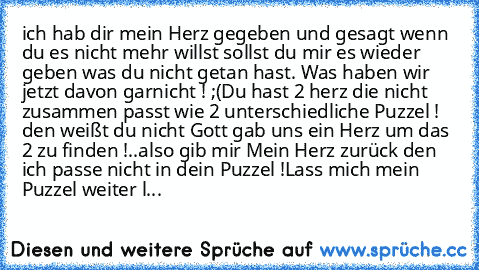 ich hab dir mein Herz gegeben und gesagt wenn du es nicht mehr willst sollst du mir es wieder geben was du nicht getan hast. Was haben wir jetzt davon garnicht ! ;(
Du hast 2 herz die nicht zusammen passt wie 2 unterschiedliche Puzzel ! den weißt du nicht Gott gab uns ein Herz um das 2 zu finden !..also gib mir Mein Herz zurück den ich passe nicht in dein Puzzel !
Lass mich mein Puzzel weiter l...