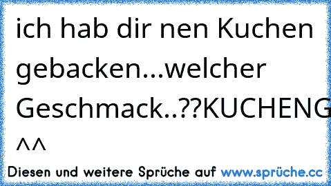 ich hab dir nen Kuchen gebacken...
welcher Geschmack..??
KUCHENGESCHMACK ^^