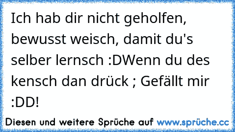 Ich hab dir nicht geholfen, bewusst weisch, damit du's selber lernsch :D
Wenn du des kensch dan drück ; Gefällt mir :DD!