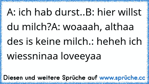 A: ich hab durst..
B: hier willst du milch?
A: woaaah, althaa des is keine milch.
: heheh ich wiess
ninaa loveeyaa