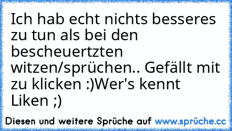 Ich hab echt nichts besseres zu tun als bei den bescheuertzten witzen/sprüchen.. Gefällt mit zu klicken :)
Wer's kennt Liken ;)