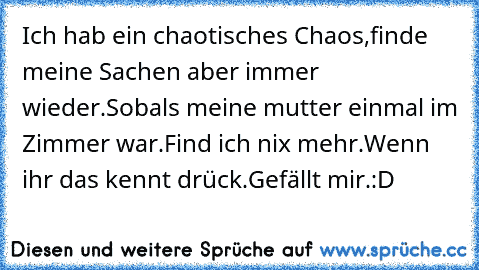 Ich hab ein chaotisches Chaos,
finde meine Sachen aber immer wieder.
Sobals meine mutter einmal im Zimmer war.
Find ich nix mehr.
Wenn ihr das kennt drück.
Gefällt mir.
:D