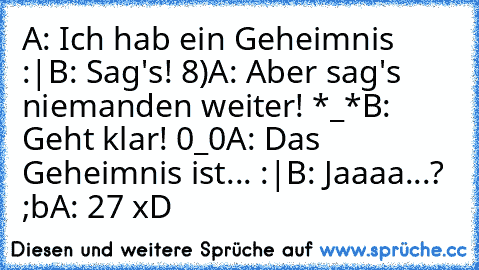 A: Ich hab ein Geheimnis :|
B: Sag's! 8)
A: Aber sag's niemanden weiter! *_*
B: Geht klar! 0_0
A: Das Geheimnis ist... :|
B: Jaaaa...? ;b
A: 27 xD