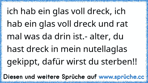 ich hab ein glas voll dreck, ich hab ein glas voll dreck und rat mal was da drin ist.
- alter, du hast dreck in mein nutellaglas gekippt, dafür wirst du sterben!!